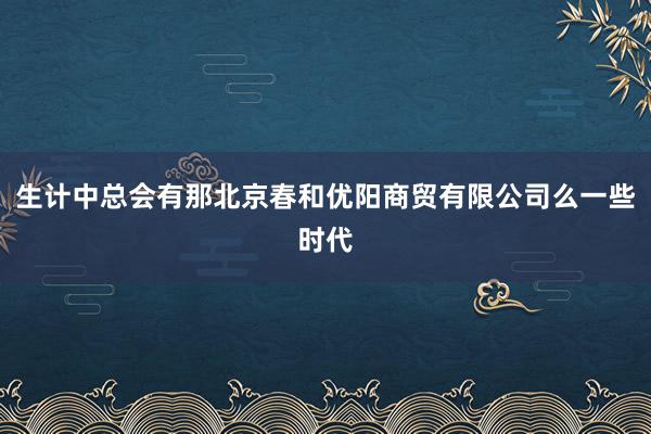 生计中总会有那北京春和优阳商贸有限公司么一些时代