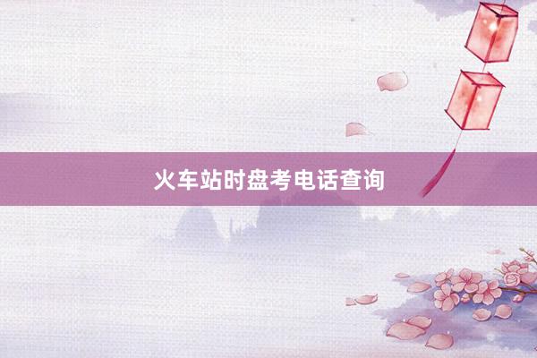 火车站时盘考电话查询