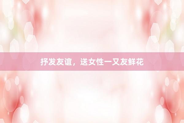 抒发友谊，送女性一又友鲜花
