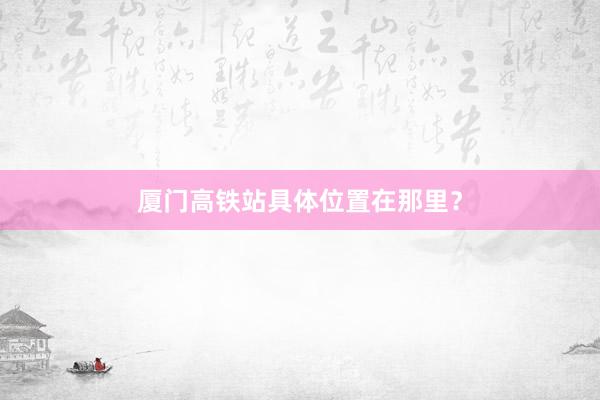 厦门高铁站具体位置在那里?